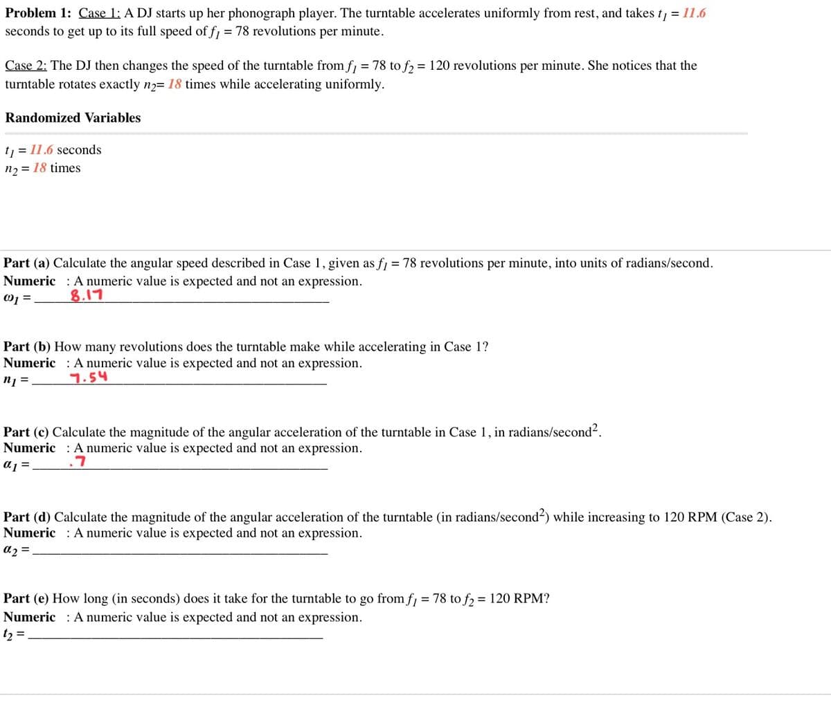 Problem 1: Case 1: A DJ starts up her phonograph player. The turntable accelerates uniformly from rest, and takes t, = 11.6
seconds to get up to its full speed of f1 = 78 revolutions per minute.
Case 2: The DJ then changes the speed of the turntable from f, = 78 to f, = 120 revolutions per minute. She notices that the
turntable rotates exactly n2= 18 times while accelerating uniformly.
Randomized Variables
t, = 11.6 seconds
n2 = 18 times
Part (a) Calculate the angular speed described in Case 1, given as fj = 78 revolutions per minute, into units of radians/second.
Numeric : A numeric value is expected and not an expression.
%3D
8.17
Part (b) How many revolutions does the turntable make while accelerating in Case 1?
Numeric : A numeric value is expected and not an expression.
n1 =.
7.54
Part (c) Calculate the magnitude of the angular acceleration of the turntable in Case 1, in radians/second?.
Numeric : A numeric value is expected and not an expression.
a1 =.
Part (d) Calculate the magnitude of the angular acceleration of the turntable (in radians/second-) while increasing to 120 RPM (Case 2).
Numeric : A numeric value is expected and not an expression.
az =
Part (e) How long (in seconds) does it take for the turntable to go from f, = 78 to f, = 120 RPM?
Numeric : A numeric value is expected and not an expression.
t, =
