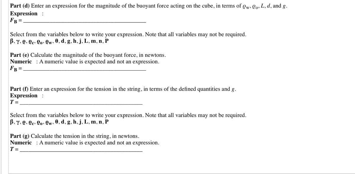 Part (d) Enter an expression for the magnitude of the buoyant force acting on the cube, in terms of Qw, Qo, L, d, and g.
Expression :
FB
Select from the variables below to write your expression. Note that all variables may not be required.
B, Y, Q, Qc, Qo» Qw, 0, d, g, h, j, L, m, n, P
Part (e) Calculate the magnitude of the buoyant force, in newtons.
Numeric : A numeric value is expected and not an expression.
FB =
Part (f) Enter an expression for the tension in the string, in terms of the defined quantities and
Expression :
g.
T =
Select from the variables below to write your expression. Note that all variables may not be required.
B, Y, Q, Qc, Qo» Qw, 0, d, g, h, j, L, m, n, P
Part (g) Calculate the tension in the string, in newtons.
Numeric : A numeric value is expected and not an expression.
T =
