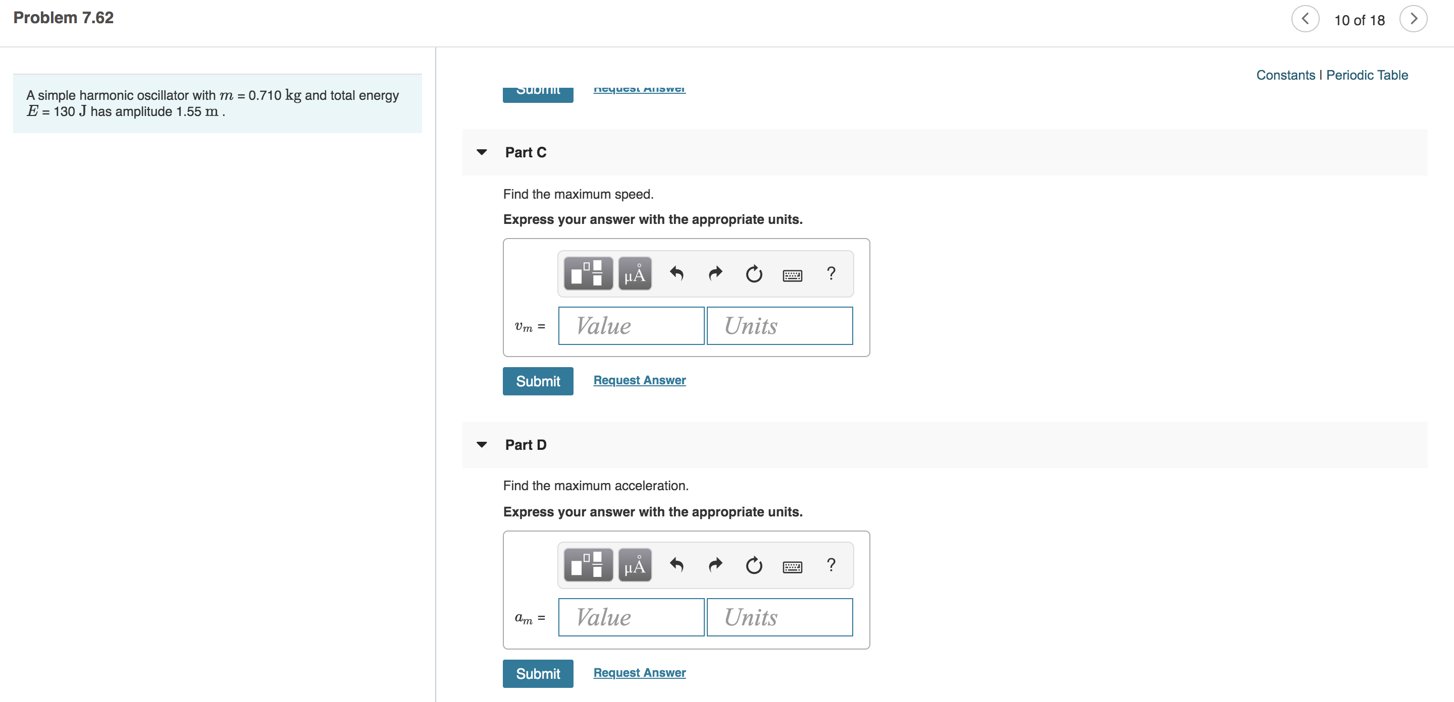 Problem 7.62
<
10 of 18
Constants I Periodic Table
neyucsL MIISWTI
Subi
A simple harmonic oscillator with m = 0.710 kg and total energy
E 130 J has amplitude 1.55 m .
Part C
Find the maximum speed.
Express your answer with the appropriate units.
?
HA
Value
Units
Vm
Request Answer
Submit
Part D
Find the maximum acceleration.
Express your answer with the appropriate units.
HA
Value
Units
Request Answer
Submit
