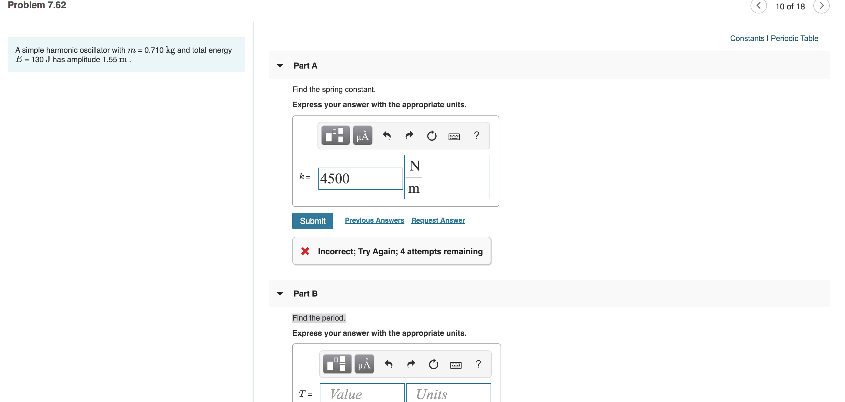 Problem 7.62
10 of 18
Constants Periodic Table
A simple harmonic oscillator with m 0.710 kg and total energy
E 130 J has amplitude 1.55 m
Part A
Find the spring constant.
Express your answer with the appropriate units.
HA
N
k =4500
m
Previous Answers Request Answer
Submit
XIncorrect; Try Again; 4 attempts remaining
Part B
Find the period
Express your answer with the appropriate units.
?
Value
Units
T=
