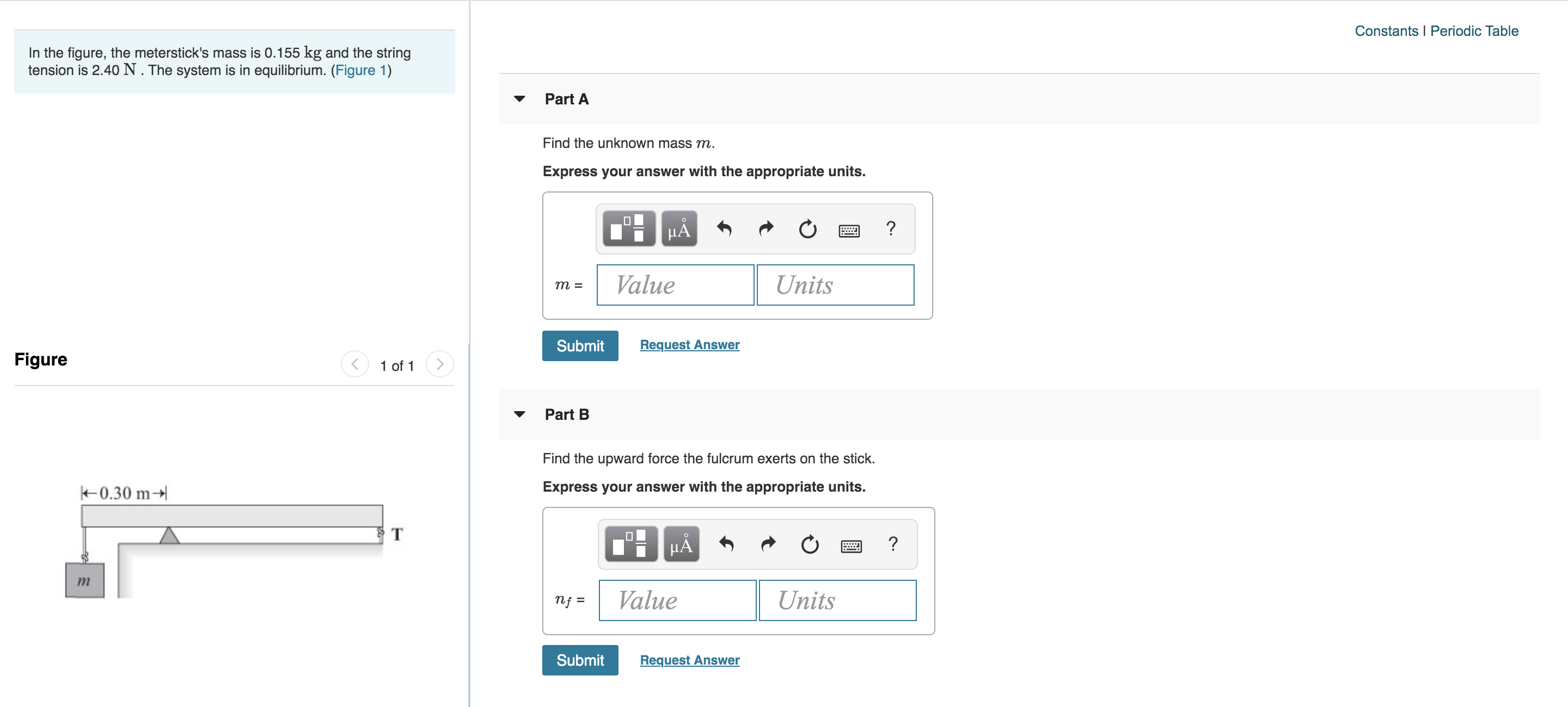 Constants I Periodic Table
In the figure, the meterstick's mass is 0.155 kg and the string
tension is 2.40 N. The system is in equilibrium. (Figure 1)
Part A
Find the unknown mass m.
Express your answer with the appropriate units.
HA
Value
Units
т %3
Request Answer
Submit
Figure
1 of 1
Part B
Find the upward force the fulcrum exerts on the stick.
Express your answer with the appropriate units.
k0.30 m
T
Value
Units
nf =
Submit
Request Answer
