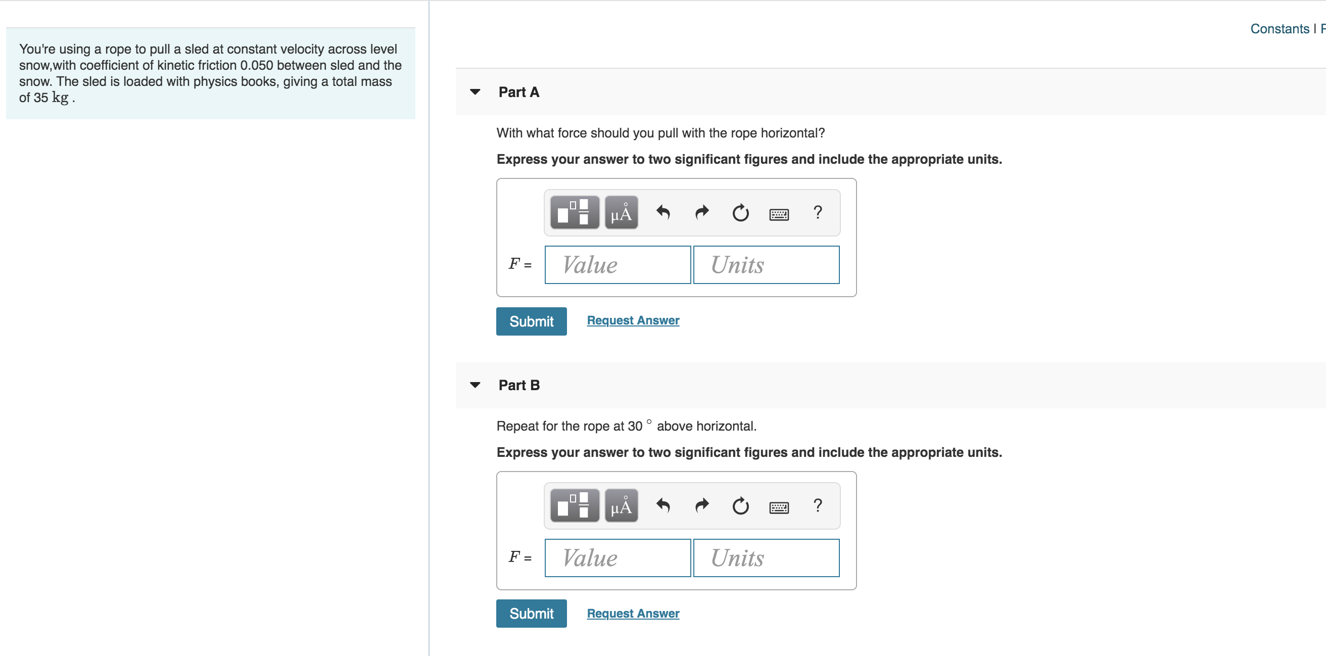 Constants I F
You're using a rope to pull a sled at constant velocity across level
snow,with coefficient of kinetic friction 0.050 between sled and the
snow. The sled is loaded with physics books, giving a total mass
of 35 kg
Part A
With what force should you pull with the rope horizontal?
Express your answer to two significant figures and include the appropriate units.
HA
?
Value
Units
F =
Request Answer
Submit
Part B
Repeat for the rope at 30° above horizontal.
Express your answer to two significant figures and include the appropriate units.
HA
?
Value
Units
F =
Submit
Request Answer
