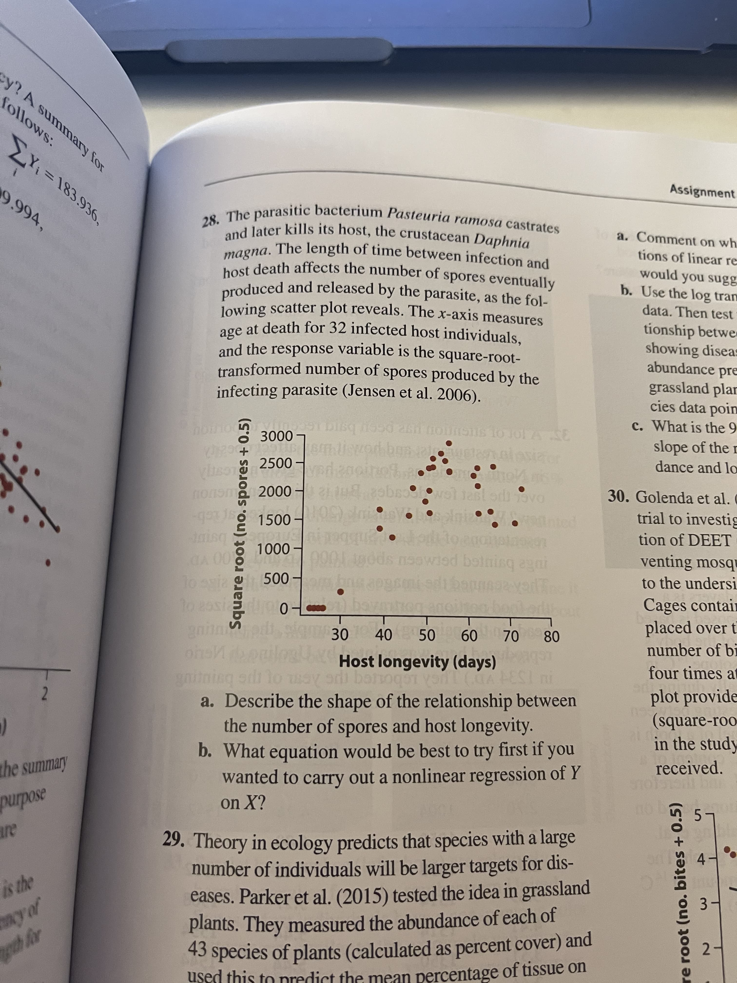 28. The parasitic bacterium Pasteuria ramosa castrates
and later kills its host, the crustacean Daphnia
.The length of time between infection and
magna.
host death affects the number of spores eventually
produced and released by the parasite, as the fol-
lowing scatter plot reveals. The x-axis measures
age at death for 32 infected host individuals,
and the response variable is the square-root-
transformed number of spores produced by the
infecting parasite (Jensen et al. 2006).
o 3000 -
6 To Jo1 A SE
2500
yeda
nonom 2000 –
श वि e
ast
-gto
nisq
A 00
Toayia 500 m
1500-
:-
hed
1000 -
too booke
gain
ons
30
40 50
60 70
80
Host longevity (days)
