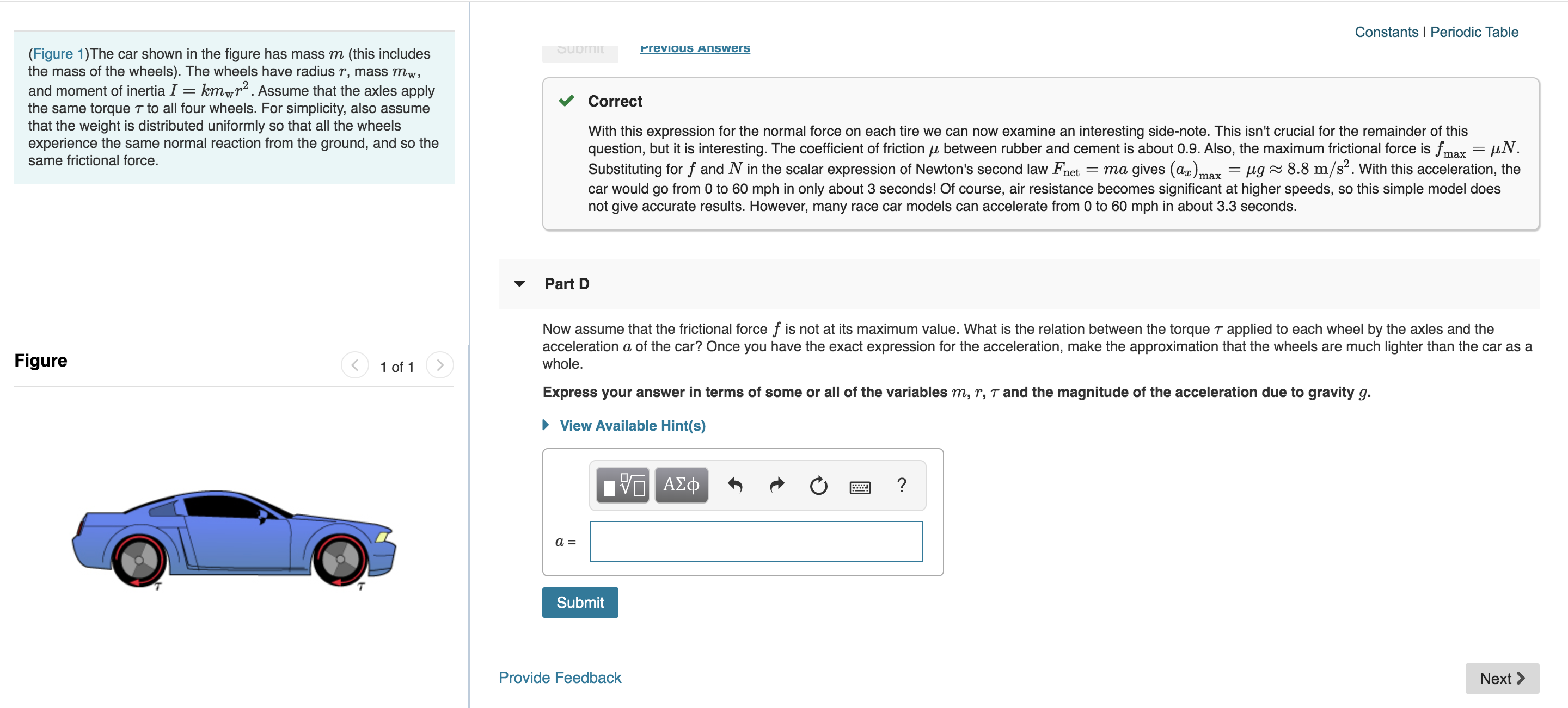 Constants I Periodic Table
Submit
Previous Answers
(Figure 1)The car shown in the figure has mass m (this includes
the mass of the wheels). The wheels have radius r, mass mw,
and moment of inertia I = kmwr2. Assume that the axles apply
the same torque T to all four wheels. For simplicity, also assume
that the weight is distributed uniformly so that all the wheels
experience the same normal reaction from the ground, and so the
same frictional force.
Correct
With this expression for the normal force on each tire we can now examine an interesting side-note. This isn't crucial for the remainder of this
question, but it is interesting. The coefficient of friction u between rubber and cement is about 0.9. Also, the maximum frictional force is fm = uN
Substituting for f and N in the scalar expression of Newton's second law Fnet
car would go from 0 to 60 mph in only about 3 seconds! Of course, air resistance becomes significant at higher speeds, so this simple model does
not give accurate results. However, many race car models can accelerate from 0 to 60 mph in about 3.3 seconds.
max
= ma gives (a)max = /ug^ 8.8 m/s2. With this acceleration, the
Part D
Now assume that the frictional force f is not at its maximum value. What is the relation between the torque T applied to each wheel by the axles and the
acceleration a of the car? Once you have the exact expression for the acceleration, make the approximation that the wheels are much lighter than the car as a
whole.
Figure
1 of 1
Express your answer in terms of some or all of the variables m, r, T and the magnitude of the acceleration due to gravity g.
View Available Hint(s)
ν ΑΣφ
?
Submit
Provide Feedback
Next
