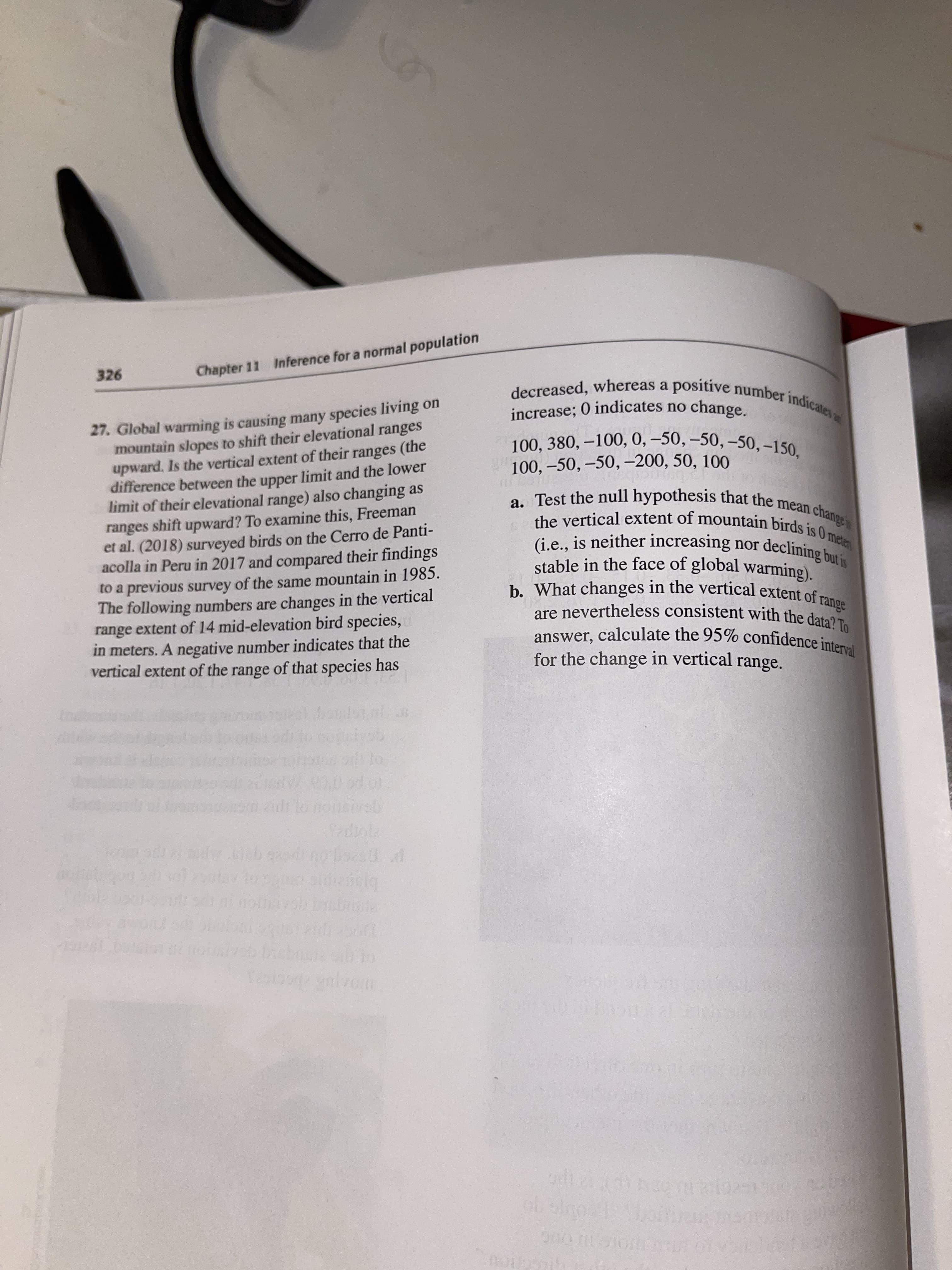 decreased, whereas a positive number indicates
27. Global warming is causing many species living on
mountain slopes to shift their elevational ranges
upward. Is the vertical extent of their ranges (the
difference between the upper limit and the lower
limit of their elevational range) also changing as
ranges shift upward? To examine this, Freeman
et al. (2018) surveyed birds on the Cerro de Panti-
acolla in Peru in 2017 and compared their findings
to a previous survey of the same mountain in 1985.
The following numbers are changes in the vertical
range extent of 14 mid-elevation bird species,
in meters. A negative number indicates that the
vertical extent of the range of that species has
increase; 0 indicates no
100, 380, –100, 0, –50, –50, –50, –150,
100, –50, –50, -200, 50, 100
a. Test the null hypothesis that the mean change
the vertical extent of mountain birds is 0 meten
(i.e., is neither increasing nor declining hu
stable in the face of global warming).
range
b. What changes in the vertical extent of r
are nevertheless consistent with the data? To
answer, calculate the 95% confidence interval
for the change in vertical range.
