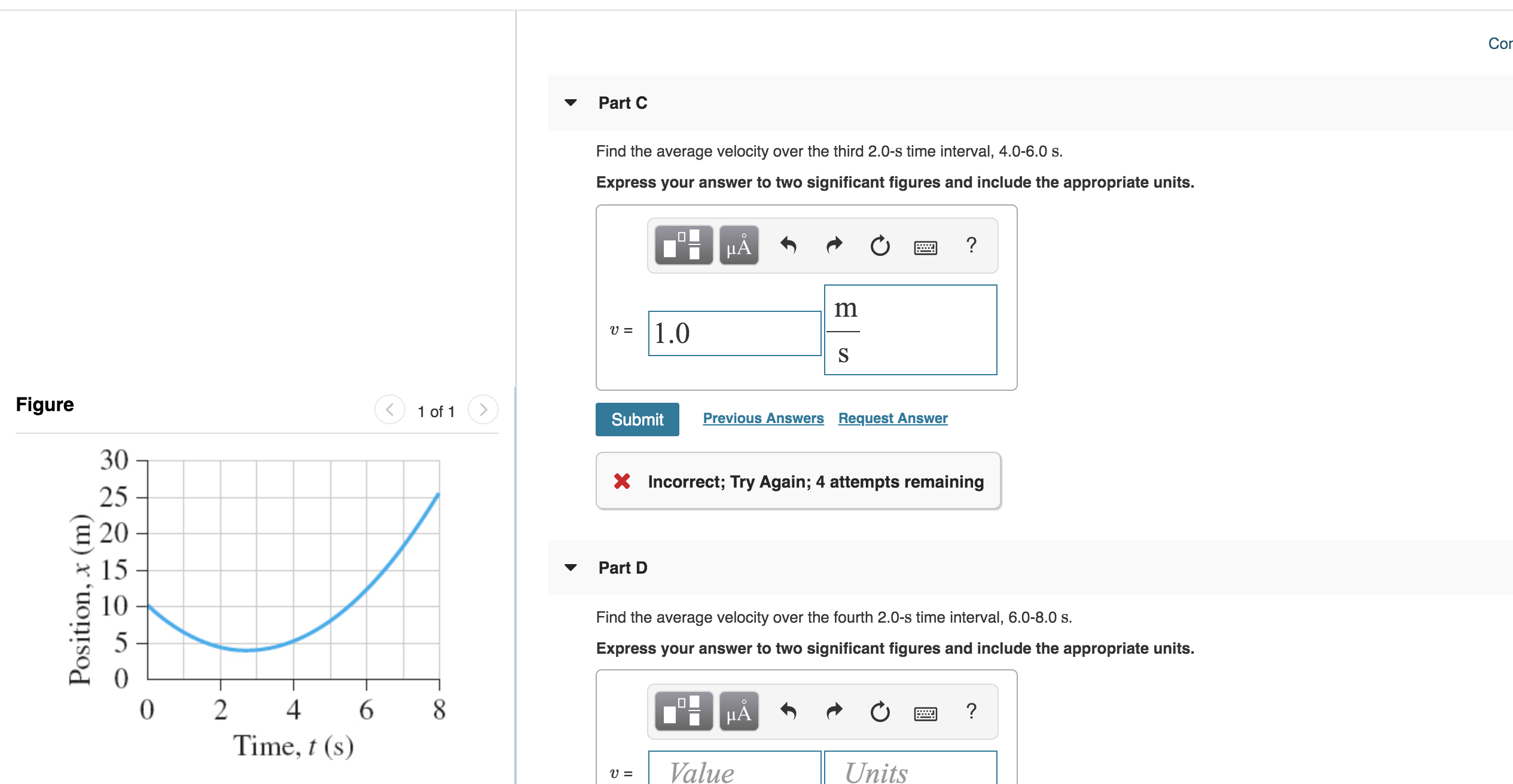 Cor
Part C
Find the average velocity over the third 2.0-s time interval, 4.0-6.0 s
Express your answer to two significant figures and include the appropriate units.
?
HA
m
1.0
Figure
1 of 1
Previous Answers Request Answer
Submit
30
Incorrect; Try Again; 4 attempts remaining
25
E 20
15
Part D
10
Find the average velocity over the fourth 2.0-s time interval, 6.0-8.0 s
5
Express your answer to two significant figures and include the appropriate units.
0
2
4
6
8
?
HA
Time, t (s)
Position, x (m)
S
