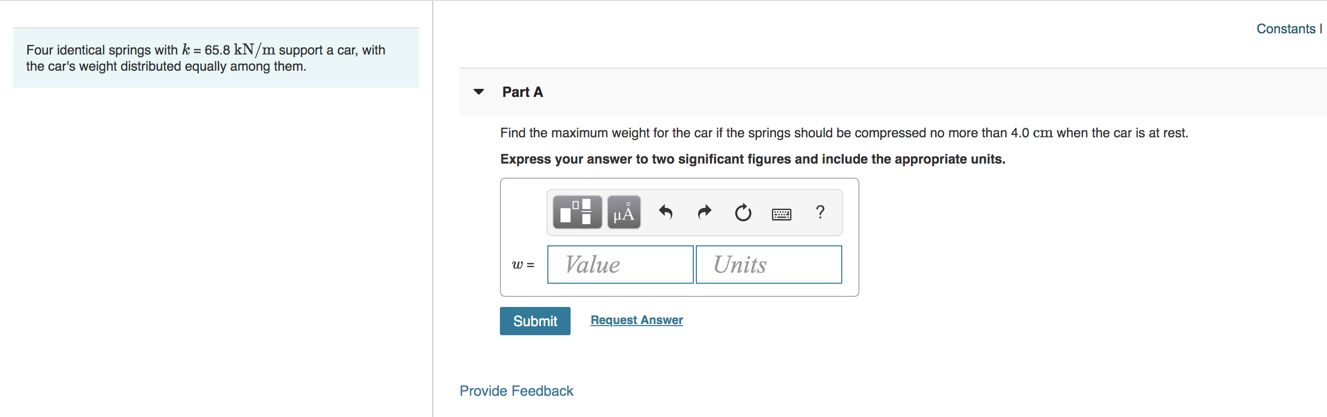 Constants
Four identical springs with k 65.8 kN/m support a car, with
the car's weight distributed equally among them.
Part A
Find the maximum weight for the car if the springs should be compressed no more than 4.0 cm when the car is at rest
Express your answer to two significant figures and include the appropriate units.
?
Value
Units
Request Answer
Submit
Provide Feedback
