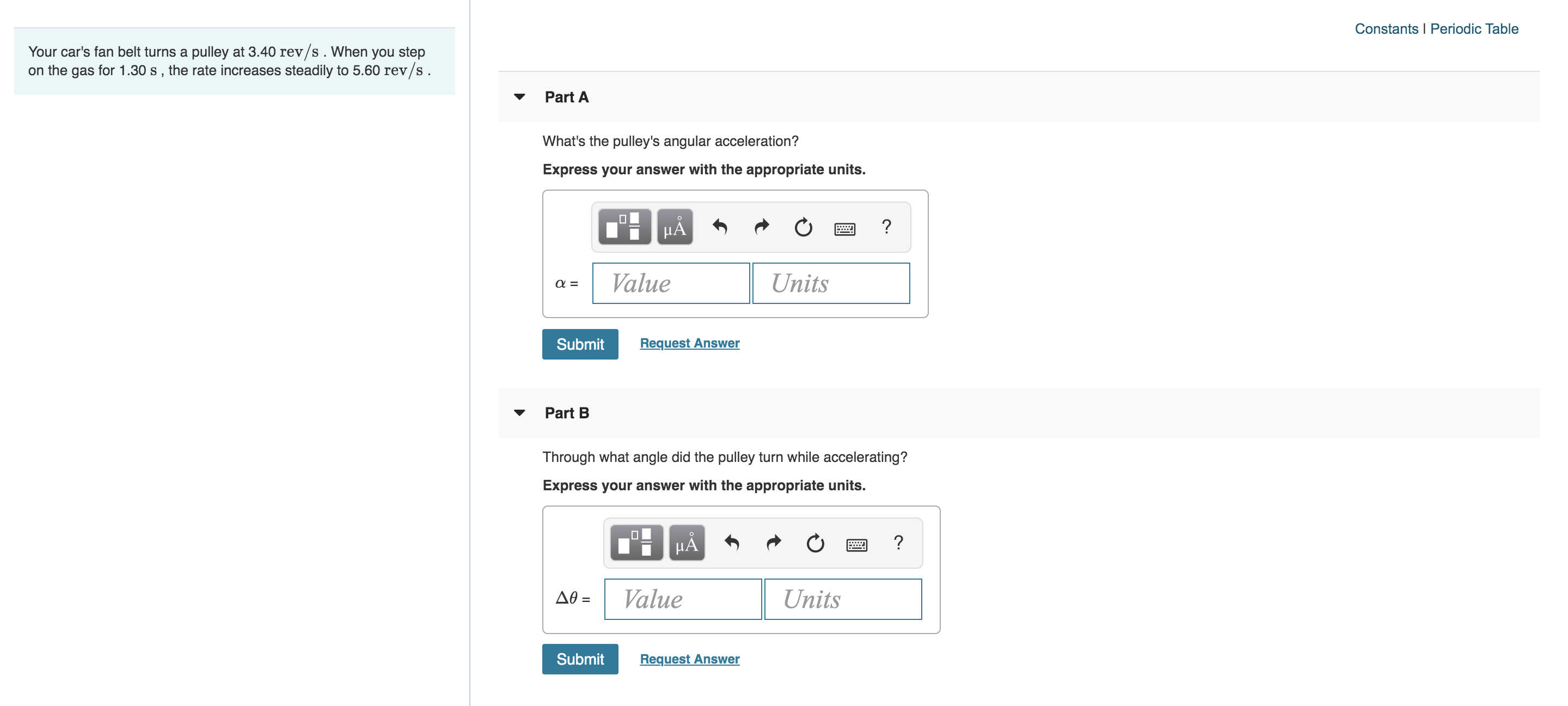 Constants Periodic Table
Your car's fan belt turns a pulley at 3.40 rev/s . When you step
on the gas for 1.30 s , the rate increases steadily to 5.60 rev/s.
Part A
What's the pulley's angular acceleration?
Express your answer with the appropriate units.
Value
Units
=
Request Answer
Submit
Part B
Through what angle did the pulley turn while accelerating?
Express your answer with the appropriate units.
HA
?
Value
Units
Ae =
Submit
Request Answer
