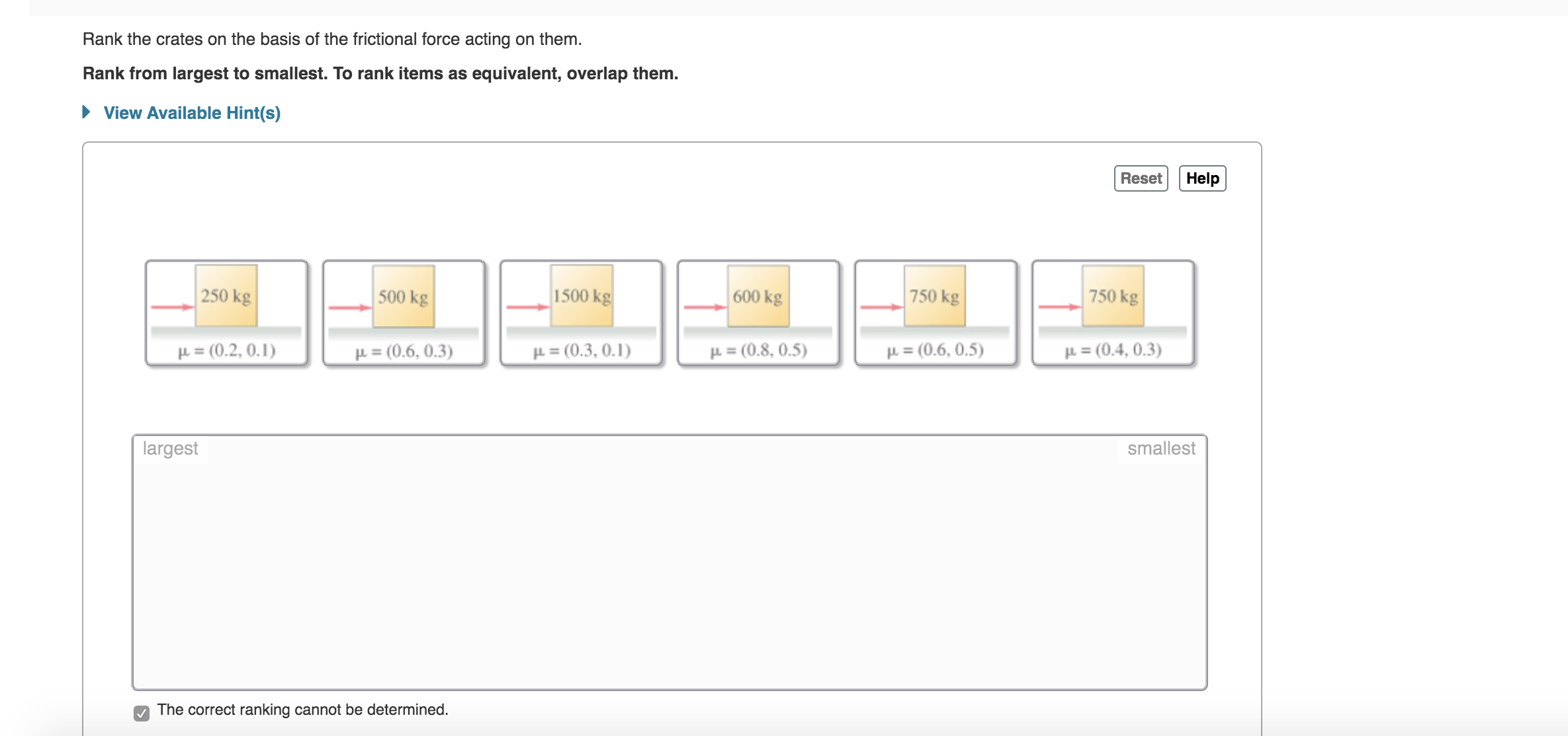 Rank the crates on the basis of the frictional force acting on them.
Rank from largest to smallest. To rank items as
equivalent, overlap them.
View Available Hint(s)
Reset
Help
250 kg
1500 kg
750 kg
500 kg
750 kg
| 600 kg
(0.2, 0. 1)
(0.8, 0.5)
F(0.6,0.5)
(0.4,0.3)
F(0.3,0.1)
P=(0.6, 0.3)
F
largest
smallest
The correct ranking cannot be determined.
