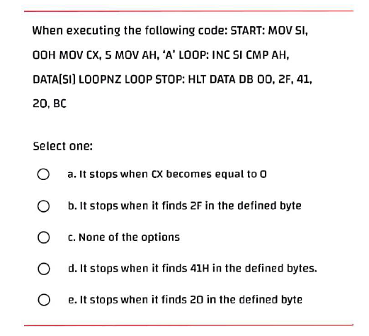 When executing the following code: START: MOV SI,
OOH MOV CX, 5 MOV AH, 'A' LOOP: INC SI CMP AH,
DATA[SI] LOOPNZ LOOP STOP: HLT DATA DB 00, 2F, 41,
20, BC
Select one:
O
a. It stops when CX becomes equal to 0
O
b. It stops when it finds 2F in the defined byte
O
c. None of the options
O
d. It stops when it finds 41H in the defined bytes.
O
e. It stops when it finds 20 in the defined byte