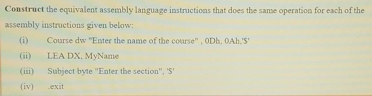 Construct the equivalent assembly language instructions that does the same operation for each of the
assembly instructions given below:
Course dw "Enter the name of the course", ODh, 0Ah,'$'
(11)
LEA DX, MyName
(iii)
Subject byte "Enter the section", '$"
(iv)
.exit