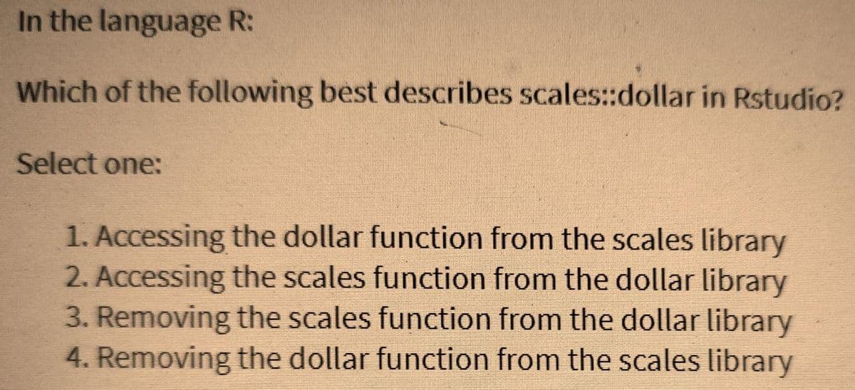 In the language R:
Which of the following best describes scales::dollar in Rstudio?
Select one:
1. Accessing the dollar function from the scales library
2. Accessing the scales function from the dollar library
3. Removing the scales function from the dollar library
4. Removing the dollar function from the scales library