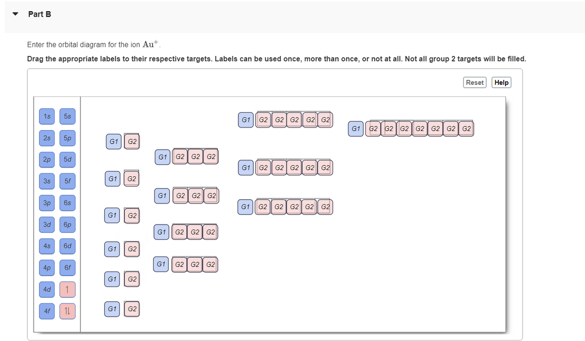 Part B
Enter the orbital diagram for the ion Aut.
Drag the appropriate labels to their respective targets. Labels can be used once, more than once, or not at all. Not all group 2 targets will be filled.
1s 5s
2s
2p
3s
3p
3d
4s
4p
4d
4f
5p
5d
5f
6s
6p
6d
6f
1
11
G1 G2
G1
G1 G2
G2
G1 G2
G1
G1
G2
G2
G1 G2 G2 G2
G1 G2 G2 G2
G1 G2 G2 G2
G1 G2 G2 G2
G1 G2 G2 G2 G2 G2
G1 G2 G2 G2 G2 G2
G1 G2 G2 G2 G2 G2
Reset Help
G1 G2 G2 G2 G2 G2 G2 G2