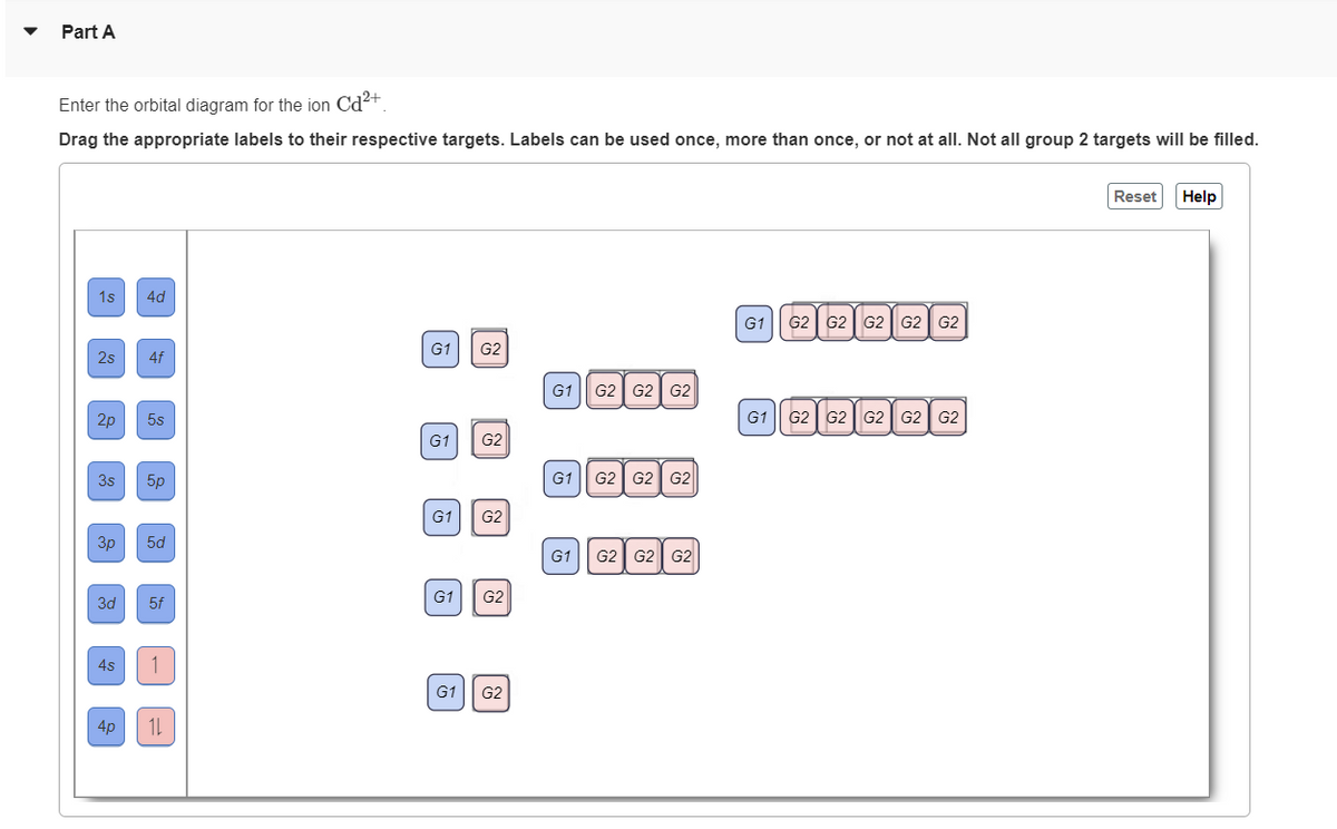 Part A
Enter the orbital diagram for the ion Cd²+
Drag the appropriate labels to their respective targets. Labels can be used once, more than once, or not at all. Not all group 2 targets will be filled.
1s 4d
2s
2p 5s
3s
3p
3d
4s
4f
4p
5p
5d
5f
1
11
G1
G2
G1 G2
G1 G2
G1 G2
G1 G2
G1 G2 G2 G2
G1 G2 G2 G2
G1 G2 G2 G2
G1 G2 G2 G2 G2 G2
G1 G2 G2 G2 G2 G2
Reset
Help