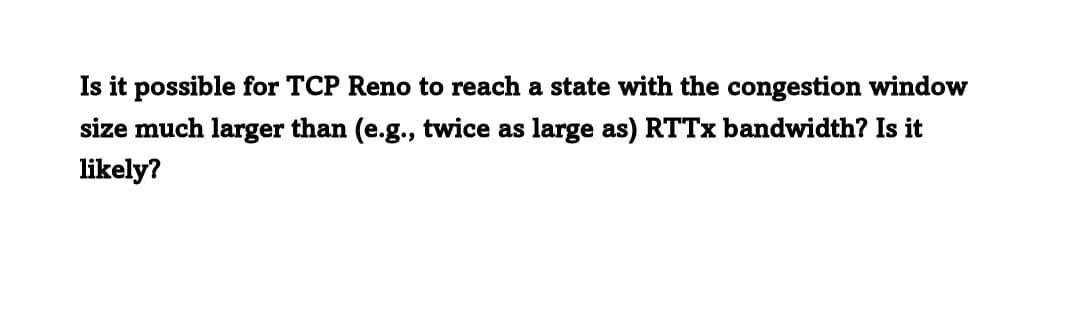 Is it possible for TCP Reno to reach a state with the congestion window
size much larger than (e.g., twice as large as) RTTx bandwidth? Is it
likely?