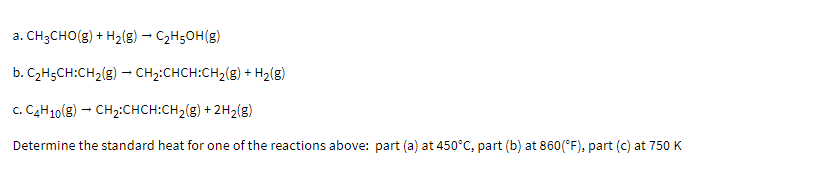 a. CH3CHO(g) + H2{g) – C2H50H(g)
b. C2H5CH:CH2(g) – CH2:CHCH:CH,(g) + H2(g)
c. C4H10(g) - CH2:CHCH:CH2(g) + 2H2(g)
Determine the standard heat for one of the reactions above: part (a) at 450°C, part (b) at 860(*F), part (c) at 750 K
