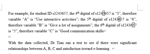 For example, for student ID s1243657, the 4th digital of s1243657 is “3", therefore
variable “A" is "Use interactive activities"; the 5th digital of s1243657 is “6",
therefore variable “B" is "Give a lot of assignments"; the 6th digital of s1243657
is “5", therefore variable "C" is "Good communication skills
With the data collected, Dr Tian ran a test to see if there were significant
relationships between A, B, C and satisfaction toward e-learning. e
