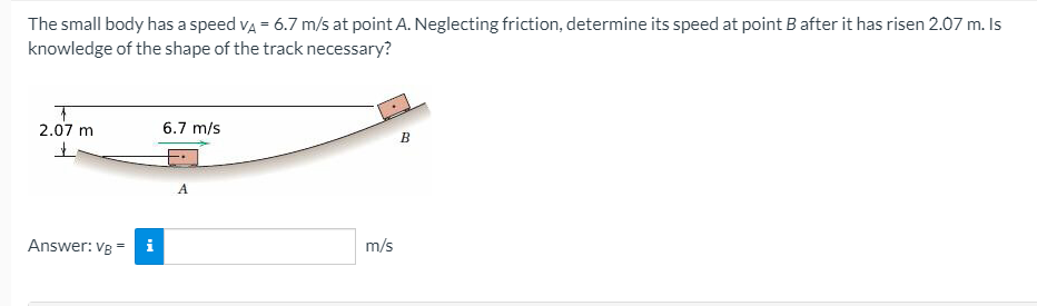 The small body has a speed va = 6.7 m/s at point A. Neglecting friction, determine its speed at point B after it has risen 2.07 m. Is
knowledge of the shape of the track necessary?
2.07 m
6.7 m/s
B
A
Answer: Vg = i
m/s
