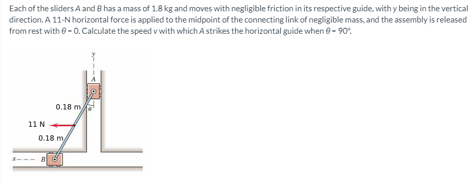 Each of the sliders A and B has a mass of 1.8 kg and moves with negligible friction in its respective guide, with y being in the vertical
direction. A 11-N horizontal force is applied to the midpoint of the connecting link of negligible mass, and the assembly is released
from rest with e = 0. Calculate the speed v with which A strikes the horizontal guide when e = 90°.
0.18 me
11 N
0.18 m,
X-
