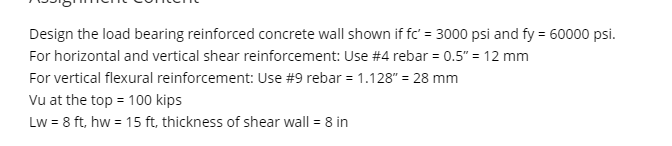 Design the load bearing reinforced concrete wall shown if fc' = 3000 psi and fy = 60000 psi.
For horizontal and vertical shear reinforcement: Use #4 rebar = 0.5" = 12 mm
For vertical flexural reinforcement: Use #9 rebar = 1.128" = 28 mm
Vu at the top = 100 kips
Lw = 8 ft, hw = 15 ft, thickness of shear wall = 8 in
