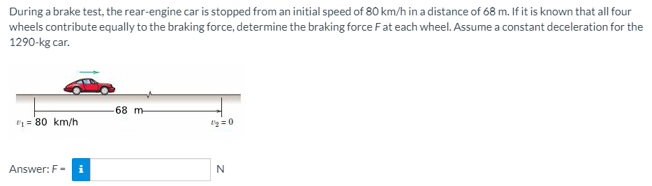 During a brake test, the rear-engine car is stopped from an initial speed of 80 km/h in a distance of 68 m. If it is known that all four
wheels contribute equally to the braking force, determine the braking force Fat each wheel. Assume a constant deceleration for the
1290-kg car.
-68 m
V1 = 80 km/h
l'g = 0
Answer: F = i
N
