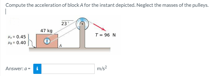 Compute the acceleration of block A for the instant depicted. Neglect the masses of the pulleys.
23
47 kg
T = 96 N
u, = 0.45
H = 0.40
Answer: a = i
m/s?
