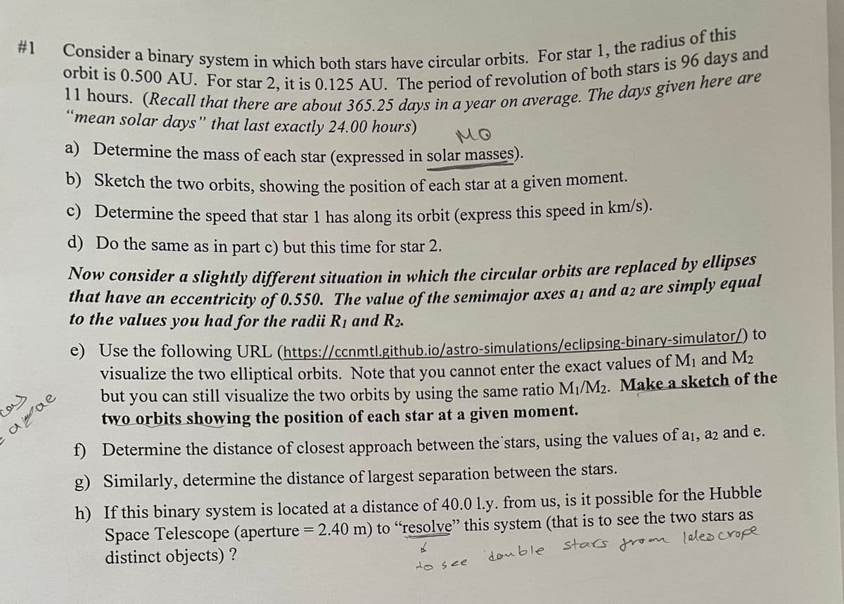 #1
فيف
ашае
Consider a binary system in which both stars have circular orbits. For star 1, the radius of this
orbit is 0.500 AU. For star 2, it is 0.125 AU. The period of revolution of both stars is 96 days and
11 hours. (Recall that there are about 365.25 days in a year on average. The days given here are
"mean solar days" that last exactly 24.00 hours)
мо
a) Determine the mass of each star (expressed in solar masses).
b) Sketch the two orbits, showing the position of each star at a given moment.
c) Determine the speed that star 1 has along its orbit (express this speed in km/s).
d) Do the same as in part c) but this time for star 2.
Now consider a slightly different situation in which the circular orbits are replaced by ellipses
that have an eccentricity of 0.550. The value of the semimajor axes a, and a2 are simply equal
to the values you had for the radii R₁ and R₂.
e) Use the following URL (https://ccnmtl.github.io/astro-simulations/eclipsing-binary-simulator/) to
visualize the two elliptical orbits. Note that you cannot enter the exact values of M₁ and M₂
but you can still visualize the two orbits by using the same ratio M₁/M₂. Make a sketch of the
two orbits showing the position of each star at a given moment.
Determine the distance of closest approach between the stars, using the values of a1, a2 and e.
Similarly, determine the distance of largest separation between the stars.
h) If this binary system is located at a distance of 40.0 1.y. from us, is it possible for the Hubble
Space Telescope (aperture = 2.40 m) to "resolve" this system (that is to see the two stars as
stars froom leles crope
distinct objects)?
double stars froom
6
to see
f)
g)