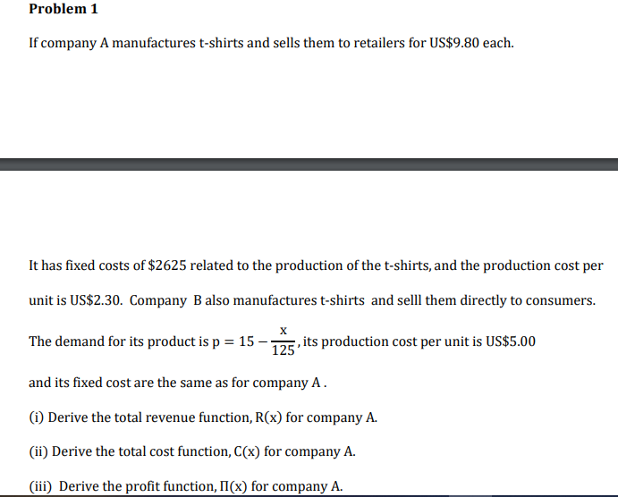 Problem 1
If company A manufactures t-shirts and sells them to retailers for US$9.80 each.
It has fixed costs of $2625 related to the production of the t-shirts, and the production cost per
unit is US$2.30. Company B also manufactures t-shirts and selll them directly to consumers.
The demand for its product is p = 15 -D5 its production cost per unit is US$5.00
and its fixed cost are the same as for company A .
(1) Derive the total revenue function, R(x) for company A.
(ii) Derive the total cost function, C(x) for company A.
(iii) Derive the profit function, II(x) for company A.
