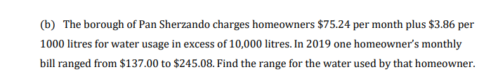 (b) The borough of Pan Sherzando charges homeowners $75.24 per month plus $3.86 per
1000 litres for water usage in excess of 10,000 litres. In 2019 one homeowner's monthly
bill ranged from $137.00 to $245.08. Find the range for the water used by that homeowner.
