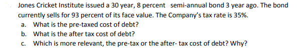 Jones Cricket Institute issued a 30 year, 8 percent semi-annual bond 3 year ago. The bond
currently sells for 93 percent of its face value. The Company's tax rate is 35%.
a. What is the pre-taxed cost of debt?
b. What is the after tax cost of debt?
c. Which is more relevant, the pre-tax or the after- tax cost of debt? Why?
