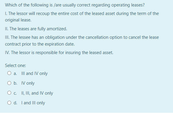 Which of the following is /are usually correct regarding operating leases?
I. The lessor will recoup the entire cost of the leased asset during the term of the
original lease.
II. The leases are fully amortized.
III. The lessee has an obligation under the cancellation option to cancel the lease
contract prior to the expiration date.
IV. The lessor is responsible for insuring the leased asset.
Select one:
O a. IIl and IV only
O b. IV only
O c. I, II, and IV only
O d. I and III only
