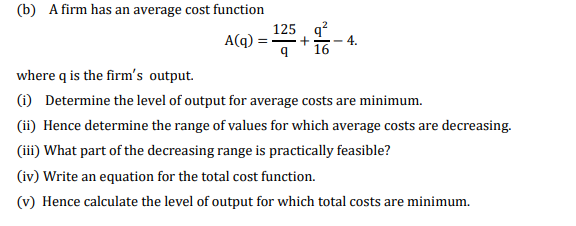 (b) A firm has an average cost function
125 q?
4.
16
A(q)
where q is the firm's output.
(i) Determine the level of output for average costs are minimum.
(ii) Hence determine the range of values for which average costs are decreasing.
(iii) What part of the decreasing range is practically feasible?
(iv) Write an equation for the total cost function.
(v) Hence calculate the level of output for which total costs are minimum.
