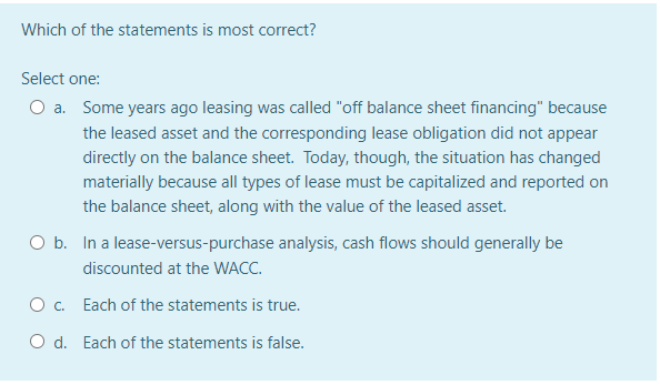 Which of the statements is most correct?
Select one:
a. Some years ago leasing was called "off balance sheet financing" because
the leased asset and the corresponding lease obligation did not appear
directly on the balance sheet. Today, though, the situation has changed
materially because all types of lease must be capitalized and reported on
the balance sheet, along with the value of the leased asset.
O b. In a lease-versus-purchase analysis, cash flows should generally be
discounted at the WACC.
O . Each of the statements is true.
O d. Each of the statements is false.
