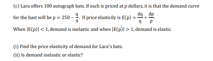 (c) Lara offers 100 autograph bats. If each is priced at p dollars, it is that the demand curve
dq dp
for the bast will be p = 250 – . If price elasticily is E(p)
p
When JE(p)| < 1, demand is inelastic and when |E(p)| > 1, demand is elastic.
(i) Find the price elasticity of demand for Lara's bats.
(ii) Is demand inelastic or elastic?
