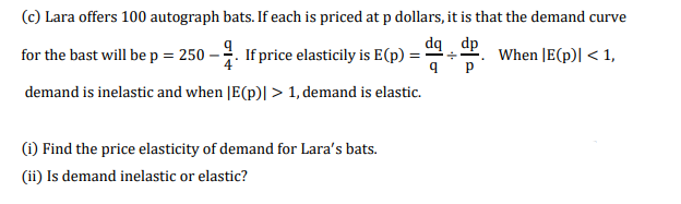 (c) Lara offers 100 autograph bats. If each is priced at p dollars, it is that the demand curve
dą dp
for the bast will bep = 250 – . If price elasticily is E(p)
When JE(p)| < 1,
= --
demand is inelastic and when [E(p)| > 1, demand is elastic.
(i) Find the price elasticity of demand for Lara's bats.
(ii) Is demand inelastic or elastic?
