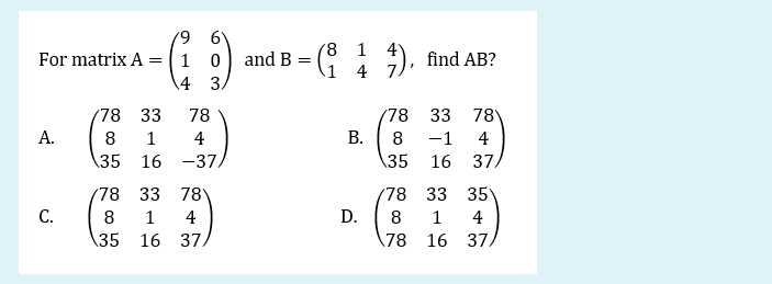 '8 1 4
1 0) and B =
4 3
:).
For matrix A
find AB?
1 4 7
78 33
78
78
33
78
А.
8
1
4
8
-1
4
\35 16 -37.
\35 16
37.
78
33
78
(78
33 35
С.
8
1
4
D.
8
1
4
35
16 37.
78
16 37.
B.
