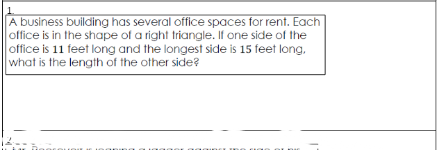 A business building has several office spaces for rent. Each
office is in the shape of a right triangle. If one side of the
office is 11 feet long and the longest side is 15 feet long,
what is the length of the other side?
