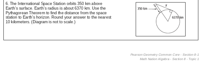 6. The International Space Station orbits 350 km above
Earth's surface. Earth's radius is about 6370 km. Use the
Pythagorean Theorem to find the distance from the space
station to Earth's horizon. Round your answer to the nearest
10 kilometers. (Diagram is not to scale.)
350 km
6370 km
Pearson Geometry Common Core - Section 8-1
Math Nation Algebra - Section 8 - Topic 1
