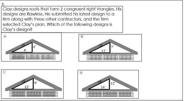 5.
Clay designs roofs that form 2 congruent right triangles. His
designs are flawless. He submitted his latest design to a
firm along with three other contractors, and the firm
selected Clay's plan. Which of the following designs is
|Clay's design?
6'
8'
11'
(D
18
12"
16'
12'
