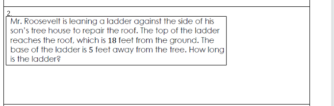 2.
Mr. Roosevelt is leaning a ladder against the side of his
son's tree house to repair the roof. The top of the ladder
reaches the roof, which is 18 feet from the ground. The
base of the ladder is 5 feet away from the tree. How long
is the ladder?
