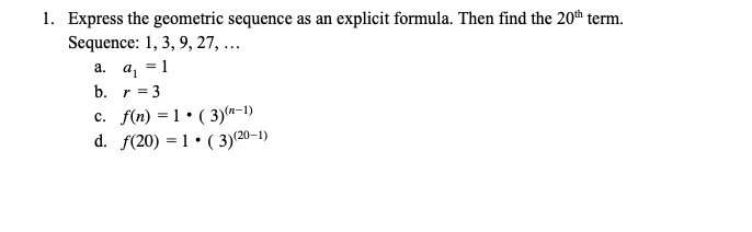 1. Express the geometric sequence as an explicit formula. Then find the 20th term.
Sequence: 1, 3, 9, 27, ...
а. а, 3D 1
b. r = 3
c. f(n) = 1 • ( 3)(n-1)
d. f(20) = 1 • ( 3)(20–1)
