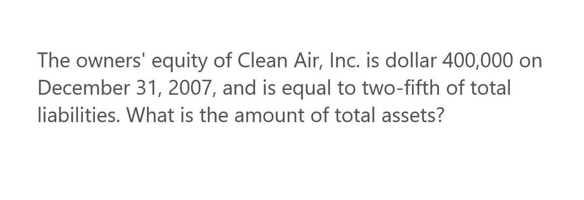 The owners' equity of Clean Air, Inc. is dollar 400,000 on
December 31, 2007, and is equal to two-fifth of total
liabilities. What is the amount of total assets?