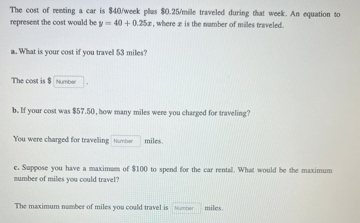 The cost of renting a car is $40/week plus $0.25/mile traveled during that week. An equation to
represent the cost would be y = 40 +0.25x, where x is the number of miles traveled.
a. What is your cost if you travel 53 miles?
The cost is $ Number
b. If your cost was $57.50, how many miles were you charged for traveling?
You were charged for traveling Number miles.
c. Suppose you have a maximum of $100 to spend for the car rental. What would be the maximum
number of miles you could travel?
The maximum number of miles you could travel is Number miles.