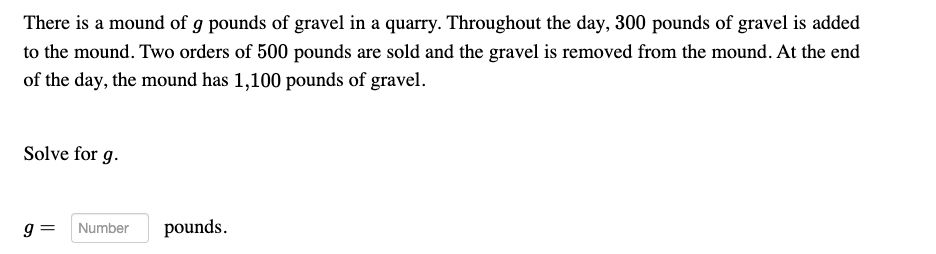 There is a mound of g pounds of gravel in a quarry. Throughout the day, 300 pounds of gravel is added
to the mound. Two orders of 500 pounds are sold and the gravel is removed from the mound. At the end
of the day, the mound has 1,100 pounds of gravel.
Solve for g.
9 =
Number
pounds.