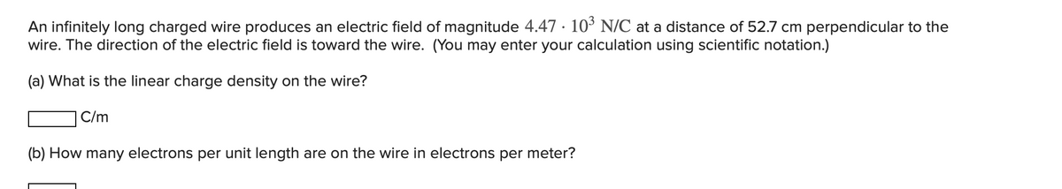 An infinitely long charged wire produces an electric field of magnitude 4.47 103 N/C at a distance of 52.7 cm perpendicular to the
wire. The direction of the electric field is toward the wire. (You may enter your calculation using scientific notation.)
(a) What is the linear charge density on the wire?
C/m
(b) How many electrons per unit length are on the wire in electrons per meter?