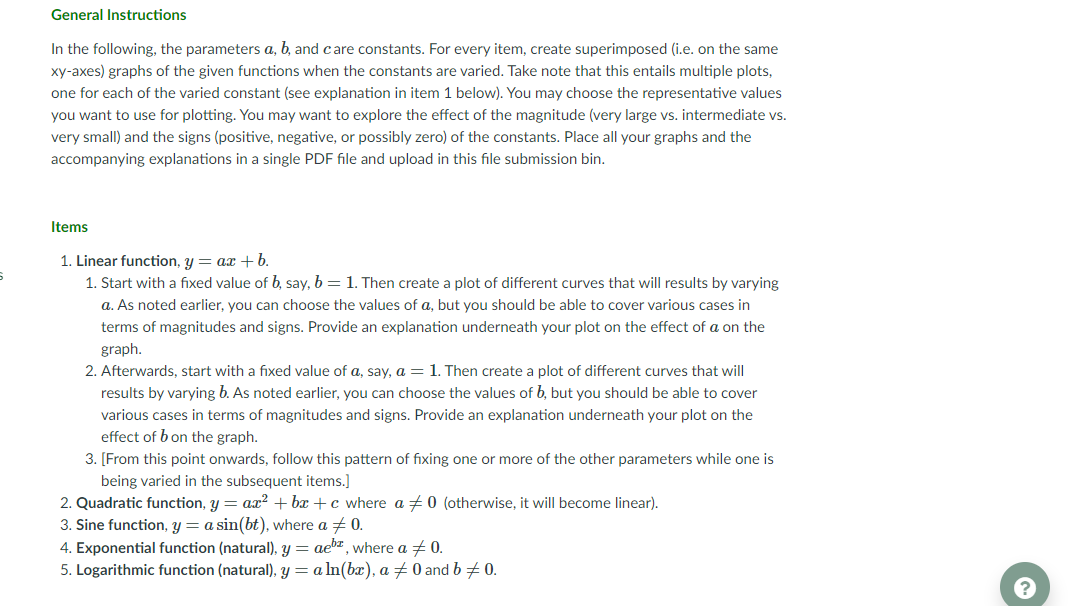 General Instructions
In the following, the parameters a, b, and care constants. For every item, create superimposed (i.e. on the same
xy-axes) graphs of the given functions when the constants are varied. Take note that this entails multiple plots,
one for each of the varied constant (see explanation in item 1 below). You may choose the representative values
you want to use for plotting. You may want to explore the effect of the magnitude (very large vs. intermediate vs.
very small) and the signs (positive, negative, or possibly zero) of the constants. Place all your graphs and the
accompanying explanations in a single PDF file and upload in this file submission bin.
Items
1. Linear function, y = ax + b.
1. Start with a fixed value of b, say, b = 1. Then create a plot of different curves that will results by varying
a. As noted earlier, you can choose the values of a, but you should be able to cover various cases in
terms of magnitudes and signs. Provide an explanation underneath your plot on the effect of a on the
graph.
2. Afterwards, start with a fixed value of a, say, a =1. Then create a plot of different curves that will
results by varying b. As noted earlier, you can choose the values of b, but you should be able to cover
various cases in terms of magnitudes and signs. Provide an explanation underneath your plot on the
effect of b on the graph.
3. [From this point onwards, follow this pattern of fixing one or more of the other parameters while one is
being varied in the subsequent items.]
2. Quadratic function, y = ax2 + bx + c where a +0 (otherwise, it will become linear).
3. Sine function, y = a sin(bt), where a + 0.
4. Exponential function (natural), y = aebz, where a + 0.
5. Logarithmic function (natural), Y= a In(bx), a 0 and b + 0.
