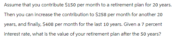 Assume that you contribute $150 per month to a retirement plan for 20 years.
Then you can increase the contribution to $258 per month for another 20
years, and finally, $408 per month for the last 10 years. Given a 7 percent
interest rate, what is the value of your retirement plan after the 50 years?