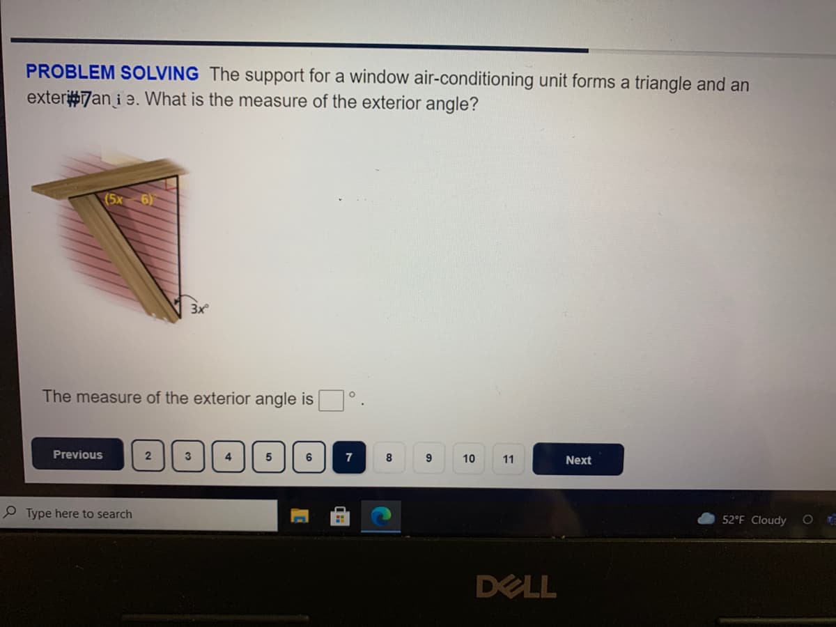 PROBLEM SOLVING The support for a window air-conditioning unit forms a triangle and an
exter#7an i e. What is the measure of the exterior angle?
(5x
6)
3x
The measure of the exterior angle is
Previous
3
6
7
8
9.
10
11
Next
P Type here to search
52°F Cloudy
DELL
