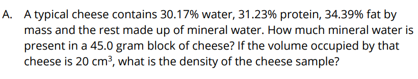 A. A typical cheese contains 30.17% water, 31.23% protein, 34.39% fat by
mass and the rest made up of mineral water. How much mineral water is
present in a 45.0 gram block of cheese? If the volume occupied by that
cheese is 20 cm3, what is the density of the cheese sample?
