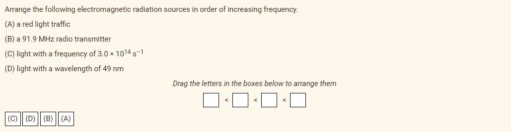 Arrange the following electromagnetic radiation sources in order of increasing frequency.
(A) a red light traffic
(B) a 91.9 MHz radio transmitter
(C) light with a frequency of 3.0 x 1014 s-1
(D) light with a wavelength of 49 nm
Drag the letters in the boxes below to arrange them
|(C) (D) || (B) | (A)
